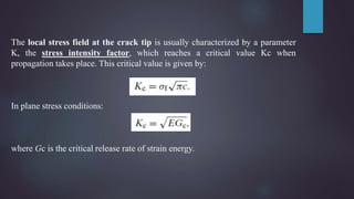 The local stress field at the crack tip is usually characterized by a parameter
K, the stress intensity factor, which reaches a critical value Kc when
propagation takes place. This critical value is given by:
In plane stress conditions:
where Gc is the critical release rate of strain energy.
 