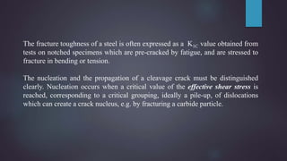 The fracture toughness of a steel is often expressed as a K1C value obtained from
tests on notched specimens which are pre-cracked by fatigue, and are stressed to
fracture in bending or tension.
The nucleation and the propagation of a cleavage crack must be distinguished
clearly. Nucleation occurs when a critical value of the effective shear stress is
reached, corresponding to a critical grouping, ideally a pile-up, of dislocations
which can create a crack nucleus, e.g. by fracturing a carbide particle.
 