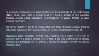 In contrast, propagation of a crack depends on the magnitude of the local tensile
stress which must reach a critical level σf . Simple models of slip-nucleated
fracture assume either interaction of dislocations or cracks formed in grain
boundary carbides.
However, recently it has been realized that both these structural features must be
taken into account in deriving an expression for the critical fracture stress σf.
Regarding grain boundary carbide size, effective crack nuclei will occur in
particles above a certain critical size so that, if the size distribution of carbide
particles in a particular steel is known, it should be possible to predict its critical
fracture stress.
 