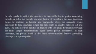 In mild steels in which the structure is essentially ferrite grains containing
carbide particles, the particle size distribution of carbides is the most important
factor. In contrast, in bainitic and martensitic steels the austenite grains
transform to lath structures where the lath width is usually between 0.2 and
2μm. The laths occur in bundles or packets with low angle boundaries between
the laths. Larger misorientations occur across packet boundaries. In such
structures, the packet width is the main microstructural feature controlling
cleavage crack propagation.
 