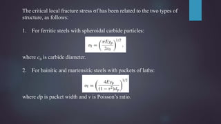 The critical local fracture stress σf has been related to the two types of
structure, as follows:
1. For ferritic steels with spheroidal carbide particles:
where c0 is carbide diameter.
2. For bainitic and martensitic steels with packets of laths:
where dp is packet width and v is Poisson’s ratio.
 