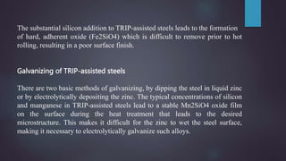 The substantial silicon addition to TRIP-assisted steels leads to the formation
of hard, adherent oxide (Fe2SiO4) which is difficult to remove prior to hot
rolling, resulting in a poor surface finish.
Galvanizing of TRIP-assisted steels
There are two basic methods of galvanizing, by dipping the steel in liquid zinc
or by electrolytically depositing the zinc. The typical concentrations of silicon
and manganese in TRIP-assisted steels lead to a stable Mn2SiO4 oxide film
on the surface during the heat treatment that leads to the desired
microstructure. This makes it difficult for the zinc to wet the steel surface,
making it necessary to electrolytically galvanize such alloys.
 
