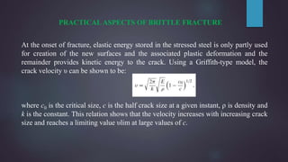 PRACTICAL ASPECTS OF BRITTLE FRACTURE
At the onset of fracture, elastic energy stored in the stressed steel is only partly used
for creation of the new surfaces and the associated plastic deformation and the
remainder provides kinetic energy to the crack. Using a Griffith-type model, the
crack velocity υ can be shown to be:
where c0 is the critical size, c is the half crack size at a given instant, ρ is density and
k is the constant. This relation shows that the velocity increases with increasing crack
size and reaches a limiting value υlim at large values of c.
 