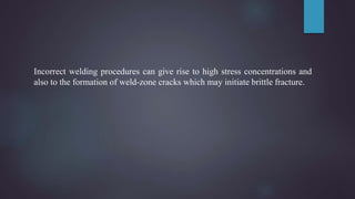 Incorrect welding procedures can give rise to high stress concentrations and
also to the formation of weld-zone cracks which may initiate brittle fracture.
 