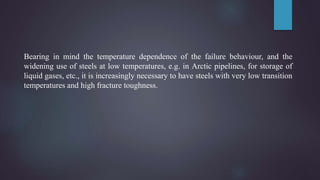 Bearing in mind the temperature dependence of the failure behaviour, and the
widening use of steels at low temperatures, e.g. in Arctic pipelines, for storage of
liquid gases, etc., it is increasingly necessary to have steels with very low transition
temperatures and high fracture toughness.
 