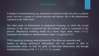 TWIP STEELS
A displacive transformation (e.g. martensite or bainite) results not only in a plastic
strain, but also a change of crystal structure and density; this is the phenomenon
exploited in the TRIP steels.
The third mode of deformation is mechanical twinning, in which the crystal
structure of the steel is preserved but the twinned region is reoriented in the
process. Mechanical twinning results in a much larger shear strain s=1/√2,
compared with displacive transformations where s is typically 0.25.
TWIP stands for twinning-induced plasticity. The alloys are austenitic and
remain so during mechanical deformation, but the material is able to
accommodate strain via both the glide of individual dislocations and through
mechanical twinning on the {1 1 1}γ <1 1 2>γ system.
 