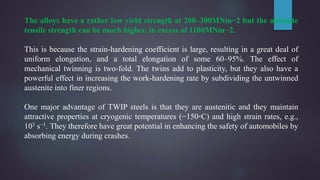 The alloys have a rather low yield strength at 200–300MNm−2 but the ultimate
tensile strength can be much higher, in excess of 1100MNm−2.
This is because the strain-hardening coefficient is large, resulting in a great deal of
uniform elongation, and a total elongation of some 60–95%. The effect of
mechanical twinning is two-fold. The twins add to plasticity, but they also have a
powerful effect in increasing the work-hardening rate by subdividing the untwinned
austenite into finer regions.
One major advantage of TWIP steels is that they are austenitic and they maintain
attractive properties at cryogenic temperatures (−150◦C) and high strain rates, e.g.,
103 s−1. They therefore have great potential in enhancing the safety of automobiles by
absorbing energy during crashes.
 