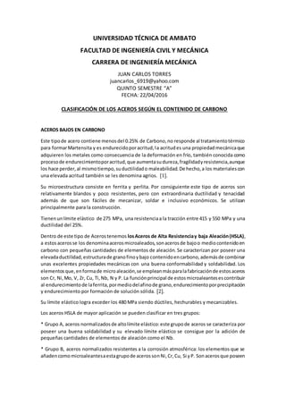 UNIVERSIDAD TÉCNICA DE AMBATO
FACULTAD DE INGENIERÍA CIVIL Y MECÁNICA
CARRERA DE INGENIERÍA MECÁNICA
JUAN CARLOS TORRES
juancarlos_6919@yahoo.com
QUINTO SEMESTRE “A”
FECHA: 22/04/2016
CLASIFICACIÓN DE LOS ACEROS SEGÚN EL CONTENIDO DE CARBONO
ACEROS BAJOS EN CARBONO
Este tipode acero contiene menosdel 0.25% de Carbono,no responde al tratamientotérmico
para formarMartensita y es endurecidoporacritud,la acritudes una propiedadmecánicaque
adquieren los metales como consecuencia de la deformación en frío, también conocida como
procesode endurecimientoporacritud,que aumentasudureza,fragilidadyresistencia,aunque
los hace perder,al mismotiempo,suductilidado maleabilidad.De hecho,a los materialescon
una elevada acritud también se les denomina agrios. [1].
Su microestructura consiste en ferrita y perlita. Por consiguiente este tipo de aceros son
relativamente blandos y poco resistentes, pero con extraordinaria ductilidad y tenacidad
además de que son fáciles de mecanizar, soldar e inclusivo económicos. Se utilizan
principalmente para la construcción.
Tienenunlímite elástico de 275 MPa, una resistenciaa la tracción entre 415 y 550 MPa y una
ductilidad del 25%.
Dentro de este tipo de Acerostenemos losAceros de Alta Resistenciay baja Aleación(HSLA),
a estos acerosse los denominaacerosmicroaleados,sonacerosde bajoo mediocontenidoen
carbono con pequeñas cantidades de elementos de aleación. Se caracterizan por poseer una
elevadaductilidad,estructurade granofinoybajo contenidoencarbono,ademásde combinar
unas excelentes propiedades mecánicas con una buena conformabilidad y soldabilidad. Los
elementosque,enformade microaleación,se empleanmásparalafabricaciónde estosaceros
son Cr, Ni,Mo, V, Zr, Cu, Ti,Nb, N y P. La funciónprincipal de estosmicroaleantesescontribuir
al endurecimientode laferrita,pormediodelafinode grano,endurecimientoporprecipitación
y endurecimiento por formación de solución sólida. [2].
Su límite elástico logra exceder los 480 MPa siendo dúctiles, hechurables y mecanizables.
Los aceros HSLA de mayor aplicación se pueden clasificar en tres grupos:
* Grupo A, aceros normalizadosde altolímite elástico:este grupode aceros se caracteriza por
poseer una buena soldabilidad y su elevado límite elástico se consigue por la adición de
pequeñas cantidades de elementos de aleación como el Nb.
* Grupo B, aceros normalizados resistentes a la corrosión atmosférica: los elementos que se
añadencomomicroaleantesaestagrupode acerossonNi,Cr,Cu, Si yP. Sonacerosque poseen
 