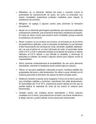 10
 Molibdeno: es un elemento habitual del acero y aumenta mucho la
profundidad de endurecimiento de acero, así como su tenacidad. Los
aceros inoxidables austeníticos contienen molibdeno para mejorar la
resistencia a la corrosión.
 Nitrógeno: se agrega a algunos aceros para promover la formación
de austenita.
 Níquel: es un elemento gammageno permitiendo una estructura austenítica
a temperatura ambiente, que aumenta la tenacidad y resistencia al impacto.
El níquel se utiliza mucho para producir acero inoxidable, porque aumenta
la resistencia a la corrosión.
 Plomo: el plomo no se combina con el acero, se encuentra en él en forma
de pequeñísimos glóbulos, como si estuviese emulsionado, lo que favorece
la fácil mecanización por arranque de viruta, (torneado, cepillado, taladrado,
etc.) ya que el plomo es un buen lubricante de corte, el porcentaje oscila
entre 0,15 % y 0,30 % debiendo limitarse el contenido de carbono a valores
inferiores al 0,5 % debido a que dificulta el templado y disminuye la
tenacidad en caliente. Se añade a algunos aceros para mejorar mucho la
maquinabilidad.
 Silicio: aumenta moderadamente la templabilidad. Se usa como elemento
desoxidante. Aumenta la resistencia de los aceros bajos en carbono.
 Titanio: se usa para estabilizar y desoxidar el acero, mantiene estables las
propiedades del acero a alta temperatura. Se utiliza su gran afinidad con el
Carbono para evitar la formación de carburo de hierro al soldar acero.
 Wolframio: también conocido como tungsteno. Forma con el hierro carburos
muy complejos estables y durísimos, soportando bien altas temperaturas.
En porcentajes del 14 al 18 %, proporciona aceros rápidos con los que es
posible triplicar la velocidad de corte de los aceros al carbono para
herramientas.
 Vanadio: posee una enérgica acción desoxidante y forma carburos
complejos con el hierro, que proporcionan al acero una buena resistencia a
la fatiga, tracción y poder cortante en los aceros para herramientas.
 