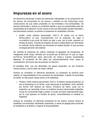 11
Impurezas en el acero
Se denomina impurezas a todos los elementos indeseables en la composición de
los aceros. Se encuentran en los aceros y también en las fundiciones como
consecuencia de que están presentes en los minerales o los combustibles. Se
procura eliminarlas o reducir su contenido debido a que son perjudiciales para las
propiedades de la aleación. En los casos en los que eliminarlas resulte imposible o
sea demasiado costoso, se admite su presencia en cantidades mínimas.
 Azufre: límite máximo aproximado: 0,04 %. El azufre con el hierro
forma sulfuro, el que, conjuntamente con la austenita, da lugar a
un eutéctico cuyo punto de fusión es bajo y que, por lo tanto, aparece en
bordes de grano. Cuando los lingotes de acero colado deben ser laminados
en caliente, dicho eutéctico se encuentra en estado líquido, lo que provoca
el desgranamiento del material.
Se controla la presencia de sulfuro mediante el agregado de manganeso. El
manganeso tiene mayor afinidad por el azufre que el hierro por lo que en lugar
de FeS se forma MnS que tiene alto punto de fusión y buenas propiedades
plásticas. El contenido de Mn debe ser aproximadamente cinco veces la
concentración de S para que se produzca la reacción.
El resultado final, una vez eliminados los gases causantes, es una fundición
menos porosa, y por lo tanto de mayor calidad.
Aunque se considera un elemento perjudicial, su presencia es positiva para
mejorar la maquinabilidad en los procesos de mecanizado. Cuando el porcentaje
de azufre es alto puede causar poros en la soldadura.
 Fósforo: límite máximo aproximado: 0,04 %. El fósforo resulta perjudicial, ya
sea al disolverse en la ferrita, pues disminuye la ductilidad, como también
por formar FeP (fosfuro de hierro). El fosfuro de hierro, junto con la
austenita y la cementita, forma un eutéctico ternario denominado esteadita,
el que es sumamente frágil y posee un punto de fusión relativamente bajo,
por lo cual aparece en bordes de grano, transmitiéndole al material su
fragilidad.
Aunque se considera un elemento perjudicial en los aceros, porque reduce la
ductilidad y la tenacidad, haciéndolo quebradizo, a veces se agrega para aumentar
la resistencia a la tensión y mejorar la maquinabilidad.
 