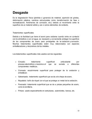 12
Desgaste
Es la degradación física (pérdida o ganancia de material, aparición de grietas,
deformación plástica, cambios estructurales como transformación de fase o
recristalización, fenómenos de corrosión, etc.) debido al movimiento entre la
superficie de un material sólido y uno o varios elementos de contacto.
Tratamientos superficiales
Debido a la facilidad que tiene el acero para oxidarse cuando entra en contacto
con la atmósfera o con el agua, es necesario y conveniente proteger la superficie
de los componentes de acero para protegerles de la oxidación y corrosión.
Muchos tratamientos superficiales están muy relacionados con aspectos
embellecedores y decorativos de los metales.
Los tratamientos superficiales más usados son los siguientes:
 Cincado: tratamiento superficial antioxidante por
proceso electrolítico o mecánico al que se somete a diferentes
componentes metálicos.
 Cromado: recubrimiento superficial para proteger de la oxidación y
embellecer.
 Galvanizado: tratamiento superficial que se da a la chapa de acero.
 Niquelado: baño de níquel con el que se protege un metal de la oxidación.
 Pavonado: tratamiento superficial que se da a piezas pequeñas de acero,
como la tornillería.
 Pintura: usado especialmente en estructuras, automóviles, barcos, etc.
 