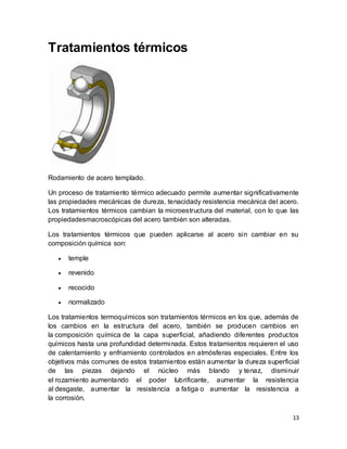 13
Tratamientos térmicos
Rodamiento de acero templado.
Un proceso de tratamiento térmico adecuado permite aumentar significativamente
las propiedades mecánicas de dureza, tenacidady resistencia mecánica del acero.
Los tratamientos térmicos cambian la microestructura del material, con lo que las
propiedadesmacroscópicas del acero también son alteradas.
Los tratamientos térmicos que pueden aplicarse al acero sin cambiar en su
composición química son:
 temple
 revenido
 recocido
 normalizado
Los tratamientos termoquímicos son tratamientos térmicos en los que, además de
los cambios en la estructura del acero, también se producen cambios en
la composición química de la capa superficial, añadiendo diferentes productos
químicos hasta una profundidad determinada. Estos tratamientos requieren el uso
de calentamiento y enfriamiento controlados en atmósferas especiales. Entre los
objetivos más comunes de estos tratamientos están aumentar la dureza superficial
de las piezas dejando el núcleo más blando y tenaz, disminuir
el rozamiento aumentando el poder lubrificante, aumentar la resistencia
al desgaste, aumentar la resistencia a fatiga o aumentar la resistencia a
la corrosión.
 
