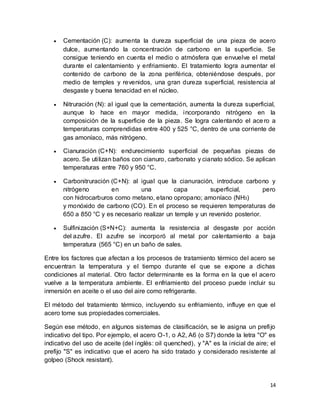 14
 Cementación (C): aumenta la dureza superficial de una pieza de acero
dulce, aumentando la concentración de carbono en la superficie. Se
consigue teniendo en cuenta el medio o atmósfera que envuelve el metal
durante el calentamiento y enfriamiento. El tratamiento logra aumentar el
contenido de carbono de la zona periférica, obteniéndose después, por
medio de temples y revenidos, una gran dureza superficial, resistencia al
desgaste y buena tenacidad en el núcleo.
 Nitruración (N): al igual que la cementación, aumenta la dureza superficial,
aunque lo hace en mayor medida, incorporando nitrógeno en la
composición de la superficie de la pieza. Se logra calentando el acero a
temperaturas comprendidas entre 400 y 525 °C, dentro de una corriente de
gas amoníaco, más nitrógeno.
 Cianuración (C+N): endurecimiento superficial de pequeñas piezas de
acero. Se utilizan baños con cianuro, carbonato y cianato sódico. Se aplican
temperaturas entre 760 y 950 °C.
 Carbonitruración (C+N): al igual que la cianuración, introduce carbono y
nitrógeno en una capa superficial, pero
con hidrocarburos como metano, etano opropano; amoníaco (NH3)
y monóxido de carbono (CO). En el proceso se requieren temperaturas de
650 a 850 °C y es necesario realizar un temple y un revenido posterior.
 Sulfinización (S+N+C): aumenta la resistencia al desgaste por acción
del azufre. El azufre se incorporó al metal por calentamiento a baja
temperatura (565 °C) en un baño de sales.
Entre los factores que afectan a los procesos de tratamiento térmico del acero se
encuentran la temperatura y el tiempo durante el que se expone a dichas
condiciones al material. Otro factor determinante es la forma en la que el acero
vuelve a la temperatura ambiente. El enfriamiento del proceso puede incluir su
inmersión en aceite o el uso del aire como refrigerante.
El método del tratamiento térmico, incluyendo su enfriamiento, influye en que el
acero tome sus propiedades comerciales.
Según ese método, en algunos sistemas de clasificación, se le asigna un prefijo
indicativo del tipo. Por ejemplo, el acero O-1, o A2, A6 (o S7) donde la letra "O" es
indicativo del uso de aceite (del inglés: oil quenched), y "A" es la inicial de aire; el
prefijo "S" es indicativo que el acero ha sido tratado y considerado resistente al
golpeo (Shock resistant).
 