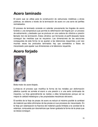 15
Acero laminado
El acero que se utiliza para la construcción de estructuras metálicas y obras
públicas, se obtiene a través de la laminación de acero en una serie de perfiles
normalizados.
El proceso de laminado consiste en calentar previamente los lingotes de acero
fundido a una temperatura que permita la deformación del lingote por un proceso
de estiramiento y desbaste que se produce en una cadena de cilindros a presión
llamado tren de laminación. Estos cilindros van formando el perfil deseado hasta
conseguir las medidas que se requieran. Las dimensiones de las secciones
conseguidas de esta forma no se ajustan a las tolerancias requeridas y por eso
muchas veces los productos laminados hay que someterlos a fases de
mecanizado para ajustar sus dimensiones a la tolerancia requerida.
Acero forjado
Biela motor de acero forjado.
La forja es el proceso que modifica la forma de los metales por deformación
plástica cuando se somete al acero a una presión o a una serie continuada de
impactos. La forja generalmente se realiza a altas temperaturas porque así se
mejora la calidad metalúrgica y las propiedades mecánicas del acero.
El sentido de la forja de piezas de acero es reducir al máximo posible la cantidad
de material que debe eliminarse de las piezas en sus procesos de mecanizado. En
la forja por estampación la fluencia del material queda limitada a la cavidad de la
estampa, compuesta por dosmatrices que tienen grabada la forma de la pieza que
se desea conseguir.
 