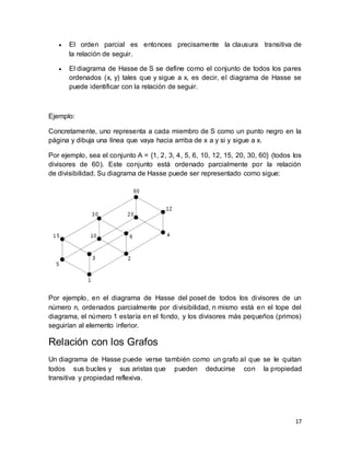 17
 El orden parcial es entonces precisamente la clausura transitiva de
la relación de seguir.
 El diagrama de Hasse de S se define como el conjunto de todos los pares
ordenados (x, y) tales que y sigue a x, es decir, el diagrama de Hasse se
puede identificar con la relación de seguir.
Ejemplo:
Concretamente, uno representa a cada miembro de S como un punto negro en la
página y dibuja una línea que vaya hacia arriba de x a y si y sigue a x.
Por ejemplo, sea el conjunto A = {1, 2, 3, 4, 5, 6, 10, 12, 15, 20, 30, 60} (todos los
divisores de 60). Este conjunto está ordenado parcialmente por la relación
de divisibilidad. Su diagrama de Hasse puede ser representado como sigue:
Por ejemplo, en el diagrama de Hasse del poset de todos los divisores de un
número n, ordenados parcialmente por divisibilidad, n mismo está en el tope del
diagrama, el número 1 estaría en el fondo, y los divisores más pequeños (primos)
seguirían al elemento inferior.
Relación con los Grafos
Un diagrama de Hasse puede verse también como un grafo al que se le quitan
todos sus bucles y sus aristas que pueden deducirse con la propiedad
transitiva y propiedad reflexiva.
 
