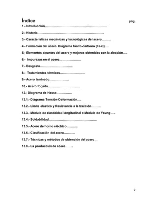 2
Índice pág.
1.- Introducción……………………………………………………
2.- Historia………………………………………………………..
3.- Características mecánicas y tecnológicas del acero………
4.- Formación del acero. Diagrama hierro-carbono (Fe-C)….
5.- Elementos aleantes del acero y mejoras obtenidas con la aleación….
6.- Impurezas en el acero…………………
7.- Desgaste…………………………..
8.- Tratamientos térmicos……………………
9.- Acero laminado……………….
10.- Acero forjado………………………….
12.- Diagrama de Hasse……………
13.1.- Diagrama Tensión-Deformación….
13.2.- Límite elástico y Resistencia a la tracción………
13.3.- Módulo de elasticidad longitudinal o Módulo de Young…..
13.4.- Soldabilidad………………………………………..
13.5.- Acero de horno eléctrico………..
13.6.- Clasificación del acero………..
13.7.- Técnicas y métodos de obtención del acero…
13.8.- La producción de acero……..
 