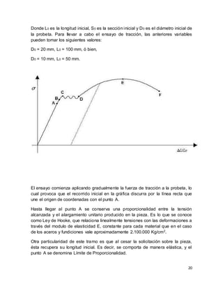 20
Donde L0 es la longitud inicial, S0 es la sección inicial y D0 es el diámetro inicial de
la probeta. Para llevar a cabo el ensayo de tracción, las anteriores variables
pueden tomar los siguientes valores:
D0 = 20 mm, L0 = 100 mm, ó bien,
D0 = 10 mm, L0 = 50 mm.
El ensayo comienza aplicando gradualmente la fuerza de tracción a la probeta, lo
cual provoca que el recorrido inicial en la gráfica discurra por la línea recta que
une el origen de coordenadas con el punto A.
Hasta llegar al punto A se conserva una proporcionalidad entre la tensión
alcanzada y el alargamiento unitario producido en la pieza. Es lo que se conoce
como Ley de Hooke, que relaciona linealmente tensiones con las deformaciones a
través del modulo de elasticidad E, constante para cada material que en el caso
de los aceros y fundiciones vale aproximadamente 2.100.000 Kg/cm2.
Otra particularidad de este tramo es que al cesar la solicitación sobre la pieza,
ésta recupera su longitud inicial. Es decir, se comporta de manera elástica, y el
punto A se denomina Límite de Proporcionalidad.
 