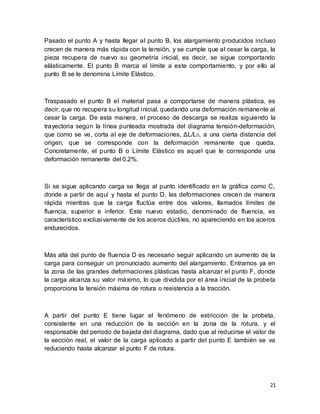 21
Pasado el punto A y hasta llegar al punto B, los alargamiento producidos incluso
crecen de manera más rápida con la tensión, y se cumple que al cesar la carga, la
pieza recupera de nuevo su geometría inicial, es decir, se sigue comportando
elásticamente. El punto B marca el límite a este comportamiento, y por ello al
punto B se le denomina Límite Elástico.
Traspasado el punto B el material pasa a comportarse de manera plástica, es
decir, que no recupera su longitud inicial, quedando una deformación remanente al
cesar la carga. De esta manera, el proceso de descarga se realiza siguiendo la
trayectoria según la línea punteada mostrada del diagrama tensión-deformación,
que como se ve, corta al eje de deformaciones, ΔL/L0, a una cierta distancia del
origen, que se corresponde con la deformación remanente que queda.
Concretamente, el punto B o Límite Elástico es aquel que le corresponde una
deformación remanente del 0.2%.
Si se sigue aplicando carga se llega al punto identificado en la gráfica como C,
donde a partir de aquí y hasta el punto D, las deformaciones crecen de manera
rápida mientras que la carga fluctúa entre dos valores, llamados límites de
fluencia, superior e inferior. Este nuevo estadio, denominado de fluencia, es
característico exclusivamente de los aceros dúctiles, no apareciendo en los aceros
endurecidos.
Más allá del punto de fluencia D es necesario seguir aplicando un aumento de la
carga para conseguir un pronunciado aumento del alargamiento. Entramos ya en
la zona de las grandes deformaciones plásticas hasta alcanzar el punto F, donde
la carga alcanza su valor máximo, lo que dividida por el área inicial de la probeta
proporciona la tensión máxima de rotura o resistencia a la tracción.
A partir del punto E tiene lugar el fenómeno de estricción de la probeta,
consistente en una reducción de la sección en la zona de la rotura, y el
responsable del periodo de bajada del diagrama, dado que al reducirse el valor de
la sección real, el valor de la carga aplicado a partir del punto E también se va
reduciendo hasta alcanzar el punto F de rotura.
 