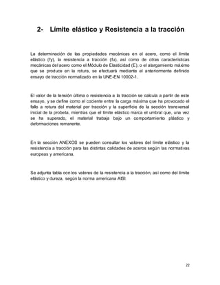 22
2- Límite elástico y Resistencia a la tracción
La determinación de las propiedades mecánicas en el acero, como el límite
elástico (fy), la resistencia a tracción (fu), así como de otras características
mecánicas del acero como el Módulo de Elasticidad (E), o el alargamiento máximo
que se produce en la rotura, se efectuará mediante el anteriormente definido
ensayo de tracción normalizado en la UNE-EN 10002-1.
El valor de la tensión última o resistencia a la tracción se calcula a partir de este
ensayo, y se define como el cociente entre la carga máxima que ha provocado el
fallo a rotura del material por tracción y la superficie de la sección transversal
inicial de la probeta, mientras que el límite elástico marca el umbral que, una vez
se ha superado, el material trabaja bajo un comportamiento plástico y
deformaciones remanente.
En la sección ANEXOS se pueden consultar los valores del límite elástico y la
resistencia a tracción para las distintas calidades de aceros según las normativas
europeas y americana.
Se adjunta tabla con los valores de la resistencia a la tracción, así como del límite
elástico y dureza, según la norma americana AISI:
 