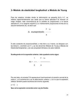 27
3- Módulo de elasticidad longitudinal o Módulo de Young
Para los estadios iníciales donde la deformación es pequeña, ΔL/L0 <<1, se
obtiene experimentalmente que hasta que la fuerza aplicada F no alcance un
rango limitado, éste incremento ΔL de la probeta es proporcional a la fuerza
aplicada (F), a su longitud original (L0) e inversamente proporcional al área de su
sección transversal (A), es decir que:
ΔL es proporcional a
F · L0
A
A esta constante de proporcionalidad, o más bien a su inversa, se designan con
las letras E, o también con Y, y se les denomina Módulo de Young o Módulo de
Elasticidad longitudinal, y es una propiedad intrínseca de cada material.
Sustituyendo en la expresión anterior, ésta quedaría como sigue:
ΔL =
1
·
F · L0
—— ——————
E A
Por otro lado, el cociente F/A representa el nivel tensional o la tensión normal de la
pieza σ, y el cociente ΔL/L0 es la deformación unitaria, ε, con lo que la expresión
anterior también puede escribirse de la forma siguiente,
σ = E · ε
Que es la expresión conocida como Ley de Hooke.
 