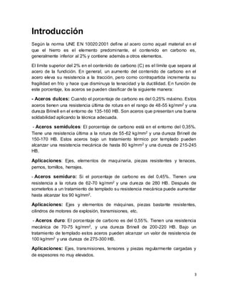 3
Introducción
Según la norma UNE EN 10020:2001 define al acero como aquel material en el
que el hierro es el elemento predominante, el contenido en carbono es,
generalmente inferior al 2% y contiene además a otros elementos.
El límite superior del 2% en el contenido de carbono (C) es el límite que separa al
acero de la fundición. En general, un aumento del contenido de carbono en el
acero eleva su resistencia a la tracción, pero como contrapartida incrementa su
fragilidad en frío y hace que disminuya la tenacidad y la ductilidad. En función de
este porcentaje, los aceros se pueden clasificar de la siguiente manera:
- Aceros dulces: Cuando el porcentaje de carbono es del 0,25% máximo. Estos
aceros tienen una resistencia última de rotura en el rango de 48-55 kg/mm2 y una
dureza Brinell en el entorno de 135-160 HB. Son aceros que presentan una buena
soldabilidad aplicando la técnica adecuada.
- Aceros semidulces: El porcentaje de carbono está en el entorno del 0,35%.
Tiene una resistencia última a la rotura de 55-62 kg/mm2 y una dureza Brinell de
150-170 HB. Estos aceros bajo un tratamiento térmico por templado pueden
alcanzar una resistencia mecánica de hasta 80 kg/mm2 y una dureza de 215-245
HB.
Aplicaciones: Ejes, elementos de maquinaria, piezas resistentes y tenaces,
pernos, tornillos, herrajes.
- Aceros semiduro: Si el porcentaje de carbono es del 0,45%. Tienen una
resistencia a la rotura de 62-70 kg/mm2 y una dureza de 280 HB. Después de
someterlos a un tratamiento de templado su resistencia mecánica puede aumentar
hasta alcanzar los 90 kg/mm2.
Aplicaciones: Ejes y elementos de máquinas, piezas bastante resistentes,
cilindros de motores de explosión, transmisiones, etc.
- Aceros duro: El porcentaje de carbono es del 0,55%. Tienen una resistencia
mecánica de 70-75 kg/mm2, y una dureza Brinell de 200-220 HB. Bajo un
tratamiento de templado estos aceros pueden alcanzar un valor de resistencia de
100 kg/mm2 y una dureza de 275-300 HB.
Aplicaciones: Ejes, transmisiones, tensores y piezas regularmente cargadas y
de espesores no muy elevados.
 