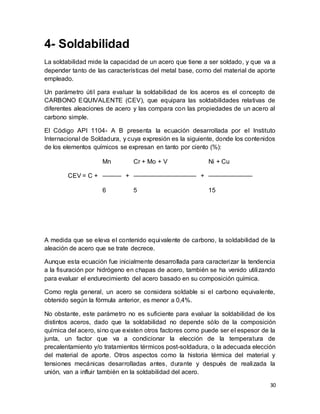 30
4- Soldabilidad
La soldabilidad mide la capacidad de un acero que tiene a ser soldado, y que va a
depender tanto de las características del metal base, como del material de aporte
empleado.
Un parámetro útil para evaluar la soldabilidad de los aceros es el concepto de
CARBONO EQUIVALENTE (CEV), que equipara las soldabilidades relativas de
diferentes aleaciones de acero y las compara con las propiedades de un acero al
carbono simple.
El Código API 1104- A B presenta la ecuación desarrollada por el Instituto
Internacional de Soldadura, y cuya expresión es la siguiente, donde los contenidos
de los elementos químicos se expresan en tanto por ciento (%):
CEV = C +
Mn
+
Cr + Mo + V
+
Ni + Cu
——— —————————— ———————
6 5 15
A medida que se eleva el contenido equivalente de carbono, la soldabilidad de la
aleación de acero que se trate decrece.
Aunque esta ecuación fue inicialmente desarrollada para caracterizar la tendencia
a la fisuración por hidrógeno en chapas de acero, también se ha venido utilizando
para evaluar el endurecimiento del acero basado en su composición química.
Como regla general, un acero se considera soldable si el carbono equivalente,
obtenido según la fórmula anterior, es menor a 0,4%.
No obstante, este parámetro no es suficiente para evaluar la soldabilidad de los
distintos aceros, dado que la soldabilidad no depende sólo de la composición
química del acero, sino que existen otros factores como puede ser el espesor de la
junta, un factor que va a condicionar la elección de la temperatura de
precalentamiento y/o tratamientos térmicos post-soldadura, o la adecuada elección
del material de aporte. Otros aspectos como la historia térmica del material y
tensiones mecánicas desarrolladas antes, durante y después de realizada la
unión, van a influir también en la soldabilidad del acero.
 