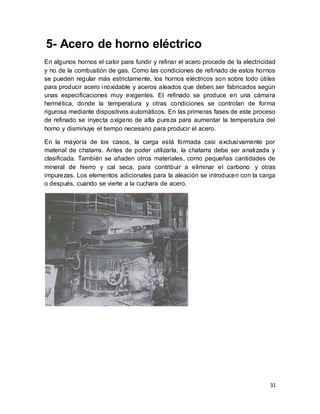 31
5- Acero de horno eléctrico
En algunos hornos el calor para fundir y refinar el acero procede de la electricidad
y no de la combustión de gas. Como las condiciones de refinado de estos hornos
se pueden regular más estrictamente, los hornos eléctricos son sobre todo útiles
para producir acero inoxidable y aceros aleados que deben ser fabricados según
unas especificaciones muy exigentes. El refinado se produce en una cámara
hermética, donde la temperatura y otras condiciones se controlan de forma
rigurosa mediante dispositivos automáticos. En las primeras fases de este proceso
de refinado se inyecta oxígeno de alta pureza para aumentar la temperatura del
horno y disminuye el tiempo necesario para producir el acero.
En la mayoría de los casos, la carga está formada casi exclusivamente por
material de chatarra. Antes de poder utilizarla, la chatarra debe ser analizada y
clasificada. También se añaden otros materiales, como pequeñas cantidades de
mineral de hierro y cal seca, para contribuir a eliminar el carbono y otras
impurezas. Los elementos adicionales para la aleación se introducen con la carga
o después, cuando se vierte a la cuchara de acero.
 