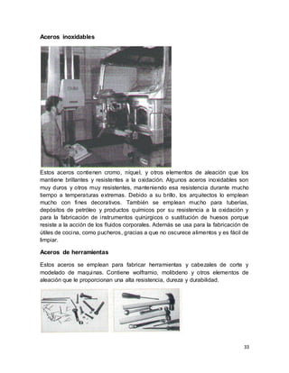 33
Aceros inoxidables
Estos aceros contienen cromo, níquel, y otros elementos de aleación que los
mantiene brillantes y resistentes a la oxidación. Algunos aceros inoxidables son
muy duros y otros muy resistentes, manteniendo esa resistencia durante mucho
tiempo a temperaturas extremas. Debido a su brillo, los arquitectos lo emplean
mucho con fines decorativos. También se emplean mucho para tuberías,
depósitos de petróleo y productos químicos por su resistencia a la oxidación y
para la fabricación de instrumentos quirúrgicos o sustitución de huesos porque
resiste a la acción de los fluidos corporales. Además se usa para la fabricación de
útiles de cocina, como pucheros, gracias a que no oscurece alimentos y es fácil de
limpiar.
Aceros de herramientas
Estos aceros se emplean para fabricar herramientas y cabezales de corte y
modelado de maquinas. Contiene wolframio, molibdeno y otros elementos de
aleación que le proporcionan una alta resistencia, dureza y durabilidad.
 