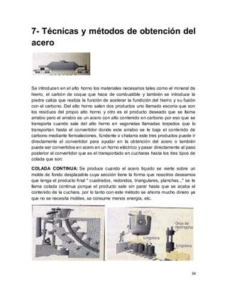 34
7- Técnicas y métodos de obtención del
acero
Se introducen en el alto horno los materiales necesarios tales como el mineral de
hierro, el carbón de coque que hace de combustible y también se introduce la
piedra caliza que realiza la función de acelerar la fundición del hierro y su fusión
con el carbono. Del alto horno salen dos productos uno llamado escoria que son
los residuos del propio alto horno y otro es el producto deseado que se llama
arrabio pero el arrabio es un acero con alto contenido en carbono por eso que se
transporta cuando sale del alto horno en vagonetas llamadas torpedos que lo
transportan hasta el convertidor donde este arrabio se le baja el contenido de
carbono mediante ferroaleciones, fúndente o chatarra este tres productos puede ir
directamente al convertidor para ayudar en la obtención del acero o también
puede ser convertidos en acero en un horno eléctrico y pasar directamente al paso
posterior al convertidor que es el transportado en cucharas hasta los tres tipos de
colada que son:
COLADA CONTINUA: Se produce cuando el acero liquido se vierte sobre un
molde de fondo desplazable cuya sección tiene la forma que nosotros deseamos
que tenga el producto final " cuadrados, redondos, triangulares, planchas..." se le
llama colada continua porque el producto sale sin parar hasta que se acaba el
contenido de la cuchara, por lo tanto con este método se ahorra mucho dinero ya
que no se necesita moldes, se consume menos energía, etc.
.
 
