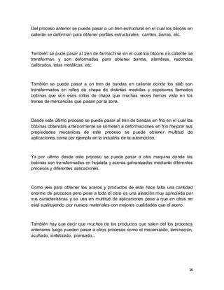 36
Del proceso anterior se puede pasar a un tren estructural en el cual los bloons en
caliente se deforman para obtener perfiles estructurales, carriles, barras, etc.
También se pude pasar al tren de farmachine en el cual los bloons en caliente se
transforman y son deformados para obtener barras, alambres, redondos
calibrados, telas metálicas, etc.
También se puede pasar a un tren de bandas en caliente donde los slab son
transformados en rollos de chapa de distintas medidas y espesores llamados
bobinas que son esos rollos de chapa que muchas veces hemos visto en los
trenes de mercancías que pasan por la zona.
Desde este último proceso se puede pasar al tren de bandas en frío en el cual los
bobinas obtenidas anteriormente se someten a deformaciones en frío mejorar sus
propiedades mecánicas de este proceso se puede obtener multitud de
aplicaciones como por ejemplo en la industria de la automoción.
Ya por ultimo desde este proceso se puede pasar a otra maquina donde las
bobinas son transformados en hojalata y aceros galvanizados mediante diferentes
procesos y diferentes aplicaciones.
Como veis para obtener los aceros y productos de este hace falta una cantidad
enorme de procesos pero pese a todo el cero es una aleación muy apreciada por
sus características y se usa en multitud de aplicaciones pese a que en otras se
está sustituyendo por nuevos materiales con mejores cualidades que el acero.
También hay que decir que muchos de los productos que salen del los procesos
anteriores luego pueden pasar a otros procesos como el mecanizado, laminación,
acuñado, sintetizado, prensado...
 