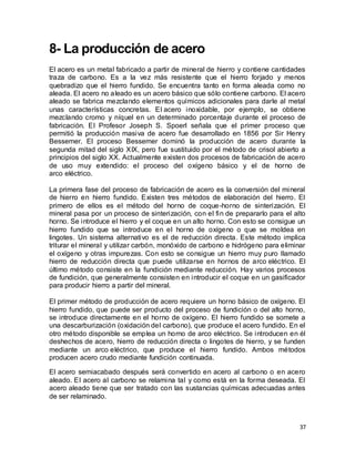 37
8- La producción de acero
El acero es un metal fabricado a partir de mineral de hierro y contiene cantidades
traza de carbono. Es a la vez más resistente que el hierro forjado y menos
quebradizo que el hierro fundido. Se encuentra tanto en forma aleada como no
aleada. El acero no aleado es un acero básico que sólo contiene carbono. El acero
aleado se fabrica mezclando elementos químicos adicionales para darle al metal
unas características concretas. El acero inoxidable, por ejemplo, se obtiene
mezclando cromo y níquel en un determinado porcentaje durante el proceso de
fabricación. El Profesor Joseph S. Spoerl señala que el primer proceso que
permitió la producción masiva de acero fue desarrollado en 1856 por Sir Henry
Bessemer. El proceso Bessemer dominó la producción de acero durante la
segunda mitad del siglo XIX, pero fue sustituido por el método de crisol abierto a
principios del siglo XX. Actualmente existen dos procesos de fabricación de acero
de uso muy extendido: el proceso del oxígeno básico y el de horno de
arco eléctrico.
La primera fase del proceso de fabricación de acero es la conversión del mineral
de hierro en hierro fundido. Existen tres métodos de elaboración del hierro. El
primero de ellos es el método del horno de coque-horno de sinterización. El
mineral pasa por un proceso de sinterización, con el fin de prepararlo para el alto
horno. Se introduce el hierro y el coque en un alto horno. Con esto se consigue un
hierro fundido que se introduce en el horno de oxígeno o que se moldea en
lingotes. Un sistema alternativo es el de reducción directa. Este método implica
triturar el mineral y utilizar carbón, monóxido de carbono e hidrógeno para eliminar
el oxígeno y otras impurezas. Con esto se consigue un hierro muy puro llamado
hierro de reducción directa que puede utilizarse en hornos de arco eléctrico. El
último método consiste en la fundición mediante reducción. Hay varios procesos
de fundición, que generalmente consisten en introducir el coque en un gasificador
para producir hierro a partir del mineral.
El primer método de producción de acero requiere un horno básico de oxígeno. El
hierro fundido, que puede ser producto del proceso de fundición o del alto horno,
se introduce directamente en el horno de oxígeno. El hierro fundido se somete a
una descarburización (oxidación del carbono), que produce el acero fundido. En el
otro método disponible se emplea un horno de arco eléctrico. Se introducen en él
deshechos de acero, hierro de reducción directa o lingotes de hierro, y se funden
mediante un arco eléctrico, que produce el hierro fundido. Ambos métodos
producen acero crudo mediante fundición continuada.
El acero semiacabado después será convertido en acero al carbono o en acero
aleado. El acero al carbono se relamina tal y como está en la forma deseada. El
acero aleado tiene que ser tratado con las sustancias químicas adecuadas antes
de ser relaminado.
 