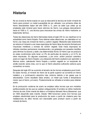 4
Historia
No se conoce la fecha exacta en que se descubrió la técnica de fundir mineral de
hierro para producir un metal susceptible de ser utilizado. Los primeros útiles de
hierro descubiertos datan del año 3000 a. C. pero se sabe que antes ya se
empleaba este mineral para hacer adornos de hierro. Los griegos descubrieron
hacia el 1000 a. C. una técnica para endurecer las armas de hierro mediante un
tratamiento térmico.
Todas las aleaciones de hierro fabricadas hasta el siglo XIV d.c se clasifican en la
actualidad como hierro forjado. Para obtener estas aleaciones, se calentaba en un
horno una masa de mineral de hierro y carbón vegetal. Mediante este tratamiento
se reducía el mineral a una masa esponjosa de hierro llena de escoria formada por
impurezas metálicas y cenizas de carbón vegetal. Esta masa esponjosa se
retiraba mientras permanecía incandescente y se golpeaba con pesados martillos
para eliminar la escoria y darle una determinada forma. El hierro que se producía
en estas condiciones solía tener un 3% de partículas de escoria y un 0,1% de
otras impurezas. En algunas ocasiones, y por error, solían producir autentico
acero en lugar de hierro forjado. Los artesanos del hierro acabaron por aprender a
fabricar acero, calentando hierro forjado y carbón vegetal en un recipiente de
arcilla durante varios días, con lo que el hierro absorbía suficiente carbono para
convertirse en acero.
Después del siglo XIV se aumento el tamaño de los hornos empleados para fundir.
En estos hornos, el mineral de hierro de la parte superior se convertía en hierro
metálico y a continuación absorbía más corbono debido a los gases que lo
atravesaban. Como resultado daba arrabio, un metal que funde a temperatura
menor que el hierro y el acero. Posteriormente se refinaba el arrabio para obtener
acero.
En la producción moderna de acero se emplean altos hornos que son modelos
perfeccionados de los que se usaban antiguamente. El arrabio se refina mediante
chorros de aire. Este invento de debe a un británico llamado Henry Bessemer, que
en 1855 desarrollo este inventó. Desde 1960 funcionan varios mini hornos que
emplean electricidad para la producción de acero a partir de chatarra pero las
instalaciones de altos hornos son esenciales para producir acero a partir de
mineral de hierro.
 