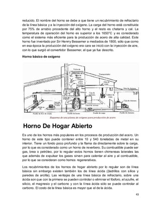 43
reducido. El nombre del horno se debe a que tiene un recubrimiento de refractario
de la línea básica y a la inyección del oxígeno. La carga del horno está constituida
por 75% de arrabio procedente del alto horno y el resto es chatarra y cal. La
temperatura de operación del horno es superior a los 1650°C y es considerado
como el sistema más eficiente para la producción de acero de alta calidad. Este
horno fue inventado por Sir Henrry Bessemer a mediados de 1800, sólo que como
en esa época la producción del oxígeno era cara se inició con la inyección de aire,
con lo que surgió el convertidor Bessemer, el que ya fue descrito.
Horno básico de oxígeno
Horno De Hogar Abierto
Es uno de los hornos más populares en los procesos de producción del acero. Un
horno de este tipo puede contener entre 10 y 540 toneladas de metal en su
interior. Tiene un fondo poco profundo y la flama da directamente sobre la carga,
por lo que es considerado como un horno de reverbero. Su combustible puede ser
gas, brea o petróleo, por lo regular estos hornos tienen chimeneas laterales las
que además de expulsar los gases sirven para calentar al aire y al combustible,
por lo que se consideran como hornos regenerativos.
Los recubrimientos de los hornos de hogar abrierto por lo regular son de línea
básica sin embargo existen también los de línea ácida ((ladrillos con sílice y
paredes de arcilla). Las ventajas de una línea básica de refractario, sobre una
ácida son que con la primera se pueden controlar o eliminar el fósforo, el azufre, el
silicio, el magnesio y el carbono y con la línea ácida sólo se puede controlar al
carbono. El costo de la línea básica es mayor que el de la ácida.
 