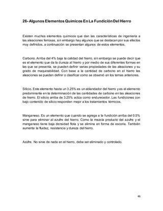46
26- Algunos Elementos Químicos En La FundiciónDel Hierro
Existen muchos elementos químicos que dan las características de ingeniería a
las aleaciones ferrosas, sin embargo hay algunos que se destacan por sus efectos
muy definidos, a continuación se presentan algunos de estos elementos.
Carbono. Arriba del 4% baja la calidad del hierro, sin embargo se puede decir que
es el elemento que da la dureza al hierro y por medio de sus diferentes formas en
las que se presenta, se pueden definir varias propiedades de las aleaciones y su
grado de maquinabilidad. Con base a la cantidad de carbono en el hierro las
aleaciones se pueden definir o clasificar como se observó en los temas anteriores.
Silicio. Este elemento hasta un 3.25% es un ablandador del hierro y es el elemento
predominante en la determinación de las cantidades de carbono en las aleaciones
de hierro. El silicio arriba de 3.25% actúa como endurecedor. Las fundiciones con
bajo contenido de silicio responden mejor a los tratamientos térmicos.
Manganeso. Es un elemento que cuando se agrega a la fundición arriba del 0.5%
sirve para eliminar al azufre del hierro. Como la mezcla producto del azufre y el
manganeso tiene baja densidad flota y se elimina en forma de escoria. También
aumenta la fluidez, resistencia y dureza del hierro.
Azufre. No sirve de nada en el hierro, debe ser eliminado y controlado.
 