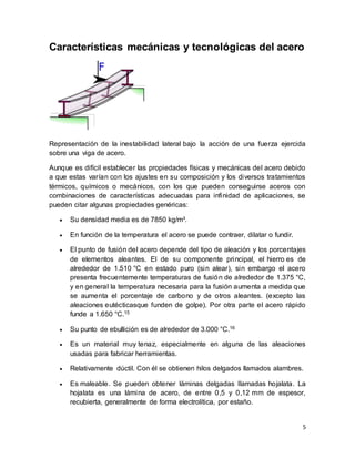 5
Características mecánicas y tecnológicas del acero
Representación de la inestabilidad lateral bajo la acción de una fuerza ejercida
sobre una viga de acero.
Aunque es difícil establecer las propiedades físicas y mecánicas del acero debido
a que estas varían con los ajustes en su composición y los diversos tratamientos
térmicos, químicos o mecánicos, con los que pueden conseguirse aceros con
combinaciones de características adecuadas para infinidad de aplicaciones, se
pueden citar algunas propiedades genéricas:
 Su densidad media es de 7850 kg/m³.
 En función de la temperatura el acero se puede contraer, dilatar o fundir.
 El punto de fusión del acero depende del tipo de aleación y los porcentajes
de elementos aleantes. El de su componente principal, el hierro es de
alrededor de 1.510 °C en estado puro (sin alear), sin embargo el acero
presenta frecuentemente temperaturas de fusión de alrededor de 1.375 °C,
y en general la temperatura necesaria para la fusión aumenta a medida que
se aumenta el porcentaje de carbono y de otros aleantes. (excepto las
aleaciones eutécticasque funden de golpe). Por otra parte el acero rápido
funde a 1.650 °C.15
 Su punto de ebullición es de alrededor de 3.000 °C.16
 Es un material muy tenaz, especialmente en alguna de las aleaciones
usadas para fabricar herramientas.
 Relativamente dúctil. Con él se obtienen hilos delgados llamados alambres.
 Es maleable. Se pueden obtener láminas delgadas llamadas hojalata. La
hojalata es una lámina de acero, de entre 0,5 y 0,12 mm de espesor,
recubierta, generalmente de forma electrolítica, por estaño.
 