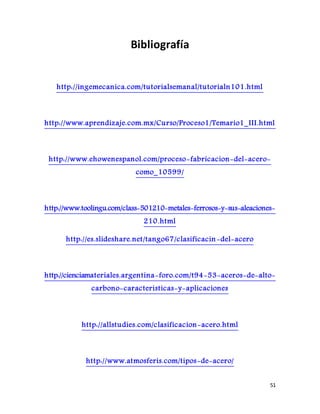 51
Bibliografía
http://ingemecanica.com/tutorialsemanal/tutorialn101.html
http://www.aprendizaje.com.mx/Curso/Proceso1/Temario1_III.html
http://www.ehowenespanol.com/proceso-fabricacion-del-acero-
como_10599/
http://www.toolingu.com/class-501210-metales-ferrosos-y-sus-aleaciones-
210.html
http://es.slideshare.net/tango67/clasificacin -del-acero
http://cienciamateriales.argentina-foro.com/t94-53-aceros-de-alto-
carbono-caracteristicas-y-aplicaciones
http://allstudies.com/clasificacion-acero.html
http://www.atmosferis.com/tipos-de-acero/
 