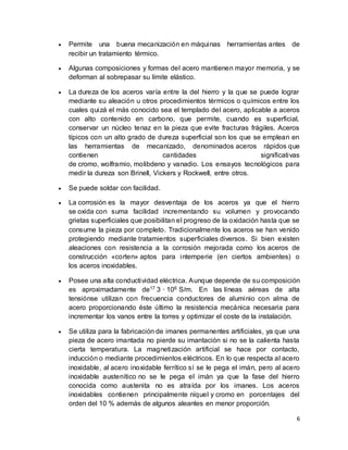 6
 Permite una buena mecanización en máquinas herramientas antes de
recibir un tratamiento térmico.
 Algunas composiciones y formas del acero mantienen mayor memoria, y se
deforman al sobrepasar su límite elástico.
 La dureza de los aceros varía entre la del hierro y la que se puede lograr
mediante su aleación u otros procedimientos térmicos o químicos entre los
cuales quizá el más conocido sea el templado del acero, aplicable a aceros
con alto contenido en carbono, que permite, cuando es superficial,
conservar un núcleo tenaz en la pieza que evite fracturas frágiles. Aceros
típicos con un alto grado de dureza superficial son los que se emplean en
las herramientas de mecanizado, denominados aceros rápidos que
contienen cantidades significativas
de cromo, wolframio, molibdeno y vanadio. Los ensayos tecnológicos para
medir la dureza son Brinell, Vickers y Rockwell, entre otros.
 Se puede soldar con facilidad.
 La corrosión es la mayor desventaja de los aceros ya que el hierro
se oxida con suma facilidad incrementando su volumen y provocando
grietas superficiales que posibilitan el progreso de la oxidación hasta que se
consume la pieza por completo. Tradicionalmente los aceros se han venido
protegiendo mediante tratamientos superficiales diversos. Si bien existen
aleaciones con resistencia a la corrosión mejorada como los aceros de
construcción «corten» aptos para intemperie (en ciertos ambientes) o
los aceros inoxidables.
 Posee una alta conductividad eléctrica. Aunque depende de su composición
es aproximadamente de17 3 · 106 S/m. En las líneas aéreas de alta
tensiónse utilizan con frecuencia conductores de aluminio con alma de
acero proporcionando éste último la resistencia mecánica necesaria para
incrementar los vanos entre la torres y optimizar el coste de la instalación.
 Se utiliza para la fabricación de imanes permanentes artificiales, ya que una
pieza de acero imantada no pierde su imantación si no se la calienta hasta
cierta temperatura. La magnetización artificial se hace por contacto,
inducción o mediante procedimientos eléctricos. En lo que respecta al acero
inoxidable, al acero inoxidable ferrítico sí se le pega el imán, pero al acero
inoxidable austenítico no se le pega el imán ya que la fase del hierro
conocida como austenita no es atraída por los imanes. Los aceros
inoxidables contienen principalmente níquel y cromo en porcentajes del
orden del 10 % además de algunos aleantes en menor proporción.
 