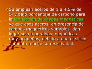 Se emplean aceros de 1 a 4.5% de
Si y bajo porcentaje de carbono para
la fabricación de chapas magnéticas,
ya que esos aceros, en presencia de
campos magnéticos variables, dan
lugar solo a perdidas magnéticas
muy pequeñas, debido a que el silicio
aumenta mucho su resistividad.
 