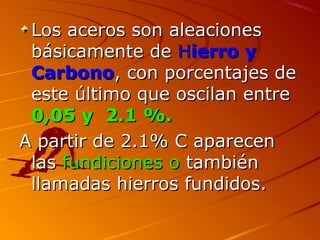 Los aceros son aleacionesLos aceros son aleaciones
bbáásicamente desicamente de HHierro yierro y
CarbonoCarbono, con porcentajes de, con porcentajes de
este último que oscilan entreeste último que oscilan entre
0,05 y 2.1 %.0,05 y 2.1 %.
A partir de 2.1% C aparecenA partir de 2.1% C aparecen
laslas fundiciones ofundiciones o tambiéntambién
llamadas hierros fundidos.llamadas hierros fundidos.
 