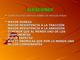 ALEACIONESALEACIONES
TIENEN MUCHAS VENTAJAS SOBRE LOS METALES PUROS:TIENEN MUCHAS VENTAJAS SOBRE LOS METALES PUROS:
MAYOR DUREZAMAYOR DUREZA
MAYOR RESISTENCIA A LA TRACCIÓNMAYOR RESISTENCIA A LA TRACCIÓN
MAYOR RESISTENCIA A LA ABRASIÓNMAYOR RESISTENCIA A LA ABRASIÓN
Tf MENOR QUE AL MENOS UNO DE LOSTf MENOR QUE AL MENOS UNO DE LOS
COMPONENTESCOMPONENTES
MEJOR ASPECTOMEJOR ASPECTO
MMÁÁS ECONÓMICAS QUE POR LO MENOS UNOS ECONÓMICAS QUE POR LO MENOS UNO
DE LOS COMPONENTESDE LOS COMPONENTES
 