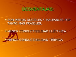 DESVENTAJAS:DESVENTAJAS:
SON MENOS DÚCTILES Y MALEABLES PORSON MENOS DÚCTILES Y MALEABLES POR
TANTO MÁS FRÁGILES.TANTO MÁS FRÁGILES.
MENOR CONDUCTIBILIDAD ELÉCTRICA.MENOR CONDUCTIBILIDAD ELÉCTRICA.
MENOR CONDUCTIBILIDAD TÉRMICAMENOR CONDUCTIBILIDAD TÉRMICA
 
