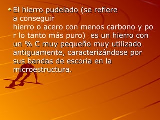 El hierro pudelado (se refiereEl hierro pudelado (se refiere
aa conseguir
hierro o acero con menos carbono y po
r lo tanto más puro) es un hierro cones un hierro con
un % C muy pequeño muy utilizadoun % C muy pequeño muy utilizado
antiguamente, caracterizándose porantiguamente, caracterizándose por
sus bandas de escoria en lasus bandas de escoria en la
microestructura.microestructura.
 