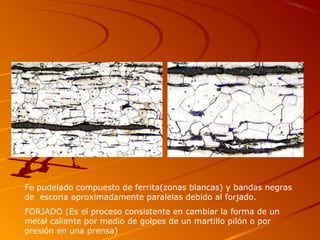 Fe pudelado compuesto de ferrita(zonas blancas) y bandas negras
de escoria aproximadamente paralelas debido al forjado.
FORJADO (Es el proceso consistente en cambiar la forma de un
metal caliente por medio de golpes de un martillo pilón o por
presión en una prensa)
 