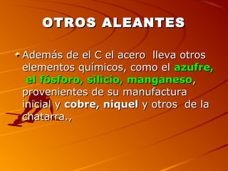 OTROS ALEANTESOTROS ALEANTES
Además de el C el acero lleva otrosAdemás de el C el acero lleva otros
elementos químicos, como elelementos químicos, como el azufre,azufre,
el fósforo, silicio, manganesoel fósforo, silicio, manganeso,,
provenientes de su manufacturaprovenientes de su manufactura
inicial yinicial y cobre, niquelcobre, niquel y otros de lay otros de la
chatarra.,chatarra.,
 