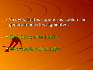 Y cuyos límites superiores suelen serY cuyos límites superiores suelen ser
generalmente los siguientes:generalmente los siguientes:
Si=0.50%; Mn=0.90%;Si=0.50%; Mn=0.90%;
P=0.100% y S=0.100%.P=0.100% y S=0.100%.
 
