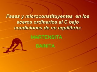 Fases y microconstituyentes en losFases y microconstituyentes en los
aceros ordinarios al C bajoaceros ordinarios al C bajo
condiciones decondiciones de nono equilibrioequilibrio::
MARTENSITA
BAINITA
 