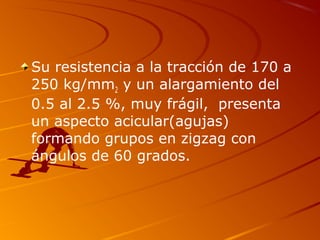 Su resistencia a la tracción de 170 a
250 kg/mm2 y un alargamiento del
0.5 al 2.5 %, muy frágil, presenta
un aspecto acicular(agujas)
formando grupos en zigzag con
ángulos de 60 grados.
 
