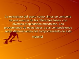 La estructura del acero como vimos se componeLa estructura del acero como vimos se compone
de una mezcla dede una mezcla de las diferenteslas diferentes fases, confases, con
diversas propiedades mecánicas. Lasdiversas propiedades mecánicas. Las
proporciones de estas fases y sus composicionesproporciones de estas fases y sus composiciones
serán determinantes del comportamiento de esteserán determinantes del comportamiento de este
materialmaterial
 