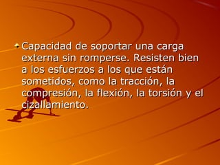 Capacidad de soportar una cargaCapacidad de soportar una carga
externa sin romperse. Resisten bienexterna sin romperse. Resisten bien
a los esfuerzos a los que estána los esfuerzos a los que están
sometidos, como la tracción, lasometidos, como la tracción, la
compresión, la flexión, la torsión y elcompresión, la flexión, la torsión y el
cizallamiento.cizallamiento.
 