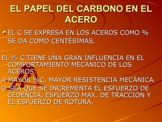EL PAPEL DEL CARBONO EN ELEL PAPEL DEL CARBONO EN EL
ACEROACERO
EL C SE EXPRESA EN LOS ACEROS COMO %EL C SE EXPRESA EN LOS ACEROS COMO %
SE DA COMO CENTÉSIMAS.SE DA COMO CENTÉSIMAS.
EL % C TIENE UNA GRAN INFLUENCIA EN ELEL % C TIENE UNA GRAN INFLUENCIA EN EL
COMPORTAMIENTO MECÁNICO DE LOSCOMPORTAMIENTO MECÁNICO DE LOS
ACEROS:ACEROS:
A MAYOR %C, MAYOR RESISTENCIA MECÁNICA.A MAYOR %C, MAYOR RESISTENCIA MECÁNICA.
O SEA QUE SE INCREMENTA EL ESFUERZO DEO SEA QUE SE INCREMENTA EL ESFUERZO DE
CEDENCIA, ESFUERZO MAX. DE TRACCIÓN YCEDENCIA, ESFUERZO MAX. DE TRACCIÓN Y
EL ESFUERZO DE ROTURA.EL ESFUERZO DE ROTURA.
 